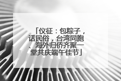 仪征：包粽子，话民俗，台湾同胞、海外归侨齐聚一堂共庆端午佳节