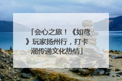 会心之旅！《如鸢》玩家扬州行，打卡潮传递文化热情