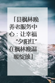 县枫林晚养老服务中心：让幸福“夕阳红”在枫林晚温暖绽放