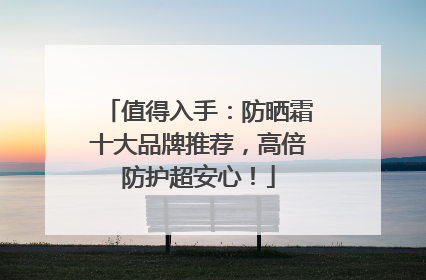 值得入手：防晒霜十大品牌推荐，高倍防护超安心！