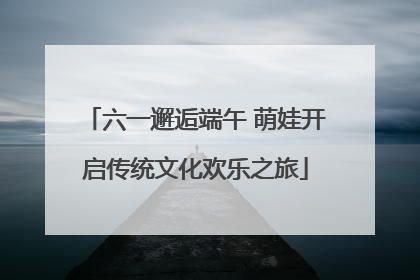 六一邂逅端午 萌娃开启传统文化欢乐之旅