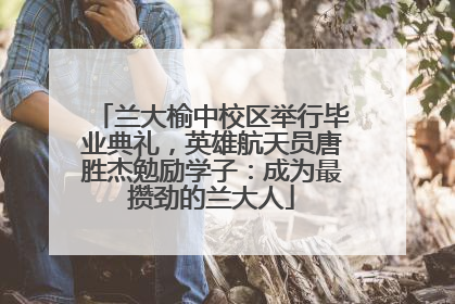 兰大榆中校区举行毕业典礼，英雄航天员唐胜杰勉励学子：成为最攒劲的兰大人