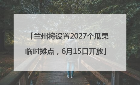 兰州将设置2027个瓜果临时摊点，6月15日开放