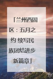 兰州西固区：五月之约 续写民族团结进步新篇章