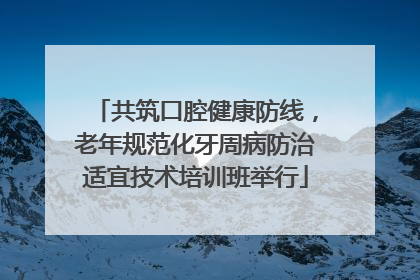 共筑口腔健康防线，老年规范化牙周病防治适宜技术培训班举行