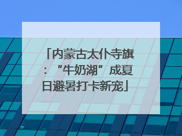 内蒙古太仆寺旗：“牛奶湖”成夏日避暑打卡新宠