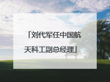刘代军任中国航天科工副总经理