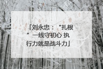 刘永忠：“扎根”一线守初心 执行力就是战斗力