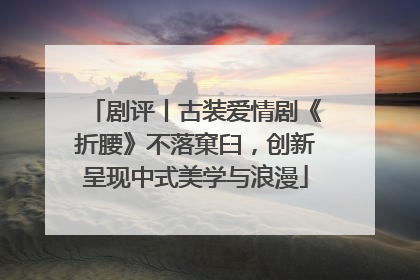 剧评丨古装爱情剧《折腰》不落窠臼，创新呈现中式美学与浪漫