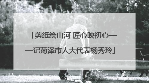 剪纸绘山河 匠心映初心——记菏泽市人大代表杨秀玲