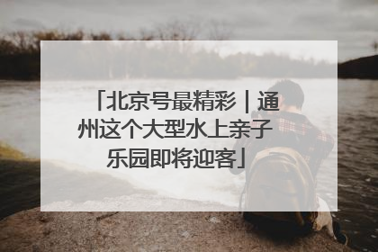 北京号最精彩｜通州这个大型水上亲子乐园即将迎客