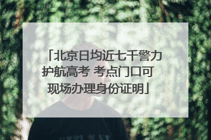 北京日均近七千警力护航高考 考点门口可现场办理身份证明