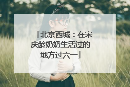 北京西城：在宋庆龄奶奶生活过的地方过六一