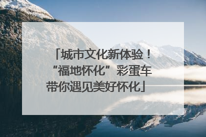 城市文化新体验！“福地怀化”彩蛋车带你遇见美好怀化