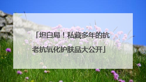 坦白局！私藏多年的抗老抗氧化护肤品大公开