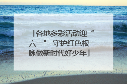 各地多彩活动迎“六一” 守护红色根脉做新时代好少年
