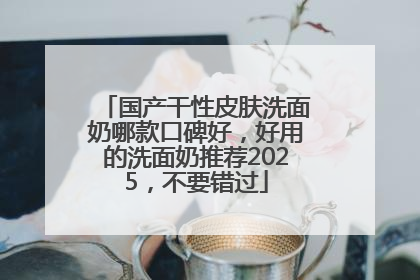 国产干性皮肤洗面奶哪款口碑好，好用的洗面奶推荐2025，不要错过