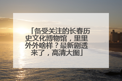 备受关注的长春历史文化博物馆，里里外外啥样？最新剧透来了，高清大图