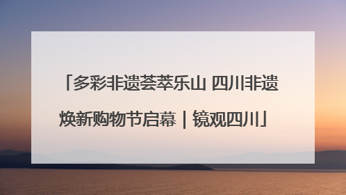 多彩非遗荟萃乐山 四川非遗焕新购物节启幕｜镜观四川