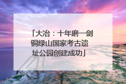 大冶：十年磨一剑 铜绿山国家考古遗址公园创建成功