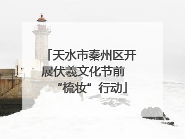 天水市秦州区开展伏羲文化节前 “梳妆”行动