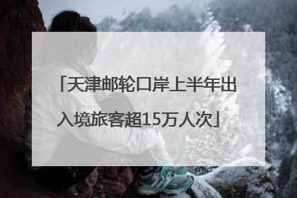 天津邮轮口岸上半年出入境旅客超15万人次