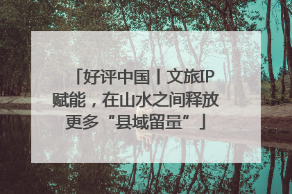 好评中国丨文旅IP赋能，在山水之间释放更多“县域留量”