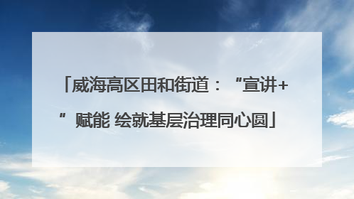 威海高区田和街道：“宣讲+”赋能 绘就基层治理同心圆