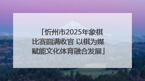 忻州市2025年象棋比赛圆满收官 以棋为媒赋能文化体育融合发展
