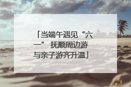当端午遇见“六一” 抚顺周边游与亲子游齐升温