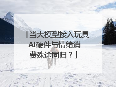 当大模型接入玩具 AI硬件与情绪消费殊途同归？