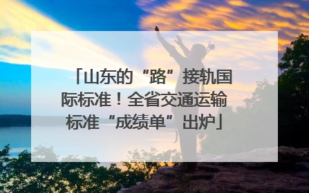 山东的“路”接轨国际标准！全省交通运输标准“成绩单”出炉