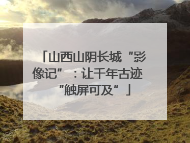 山西山阴长城“影像记”：让千年古迹“触屏可及”