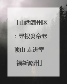山西潞州区：寻根炎帝老顶山 走进幸福新潞州