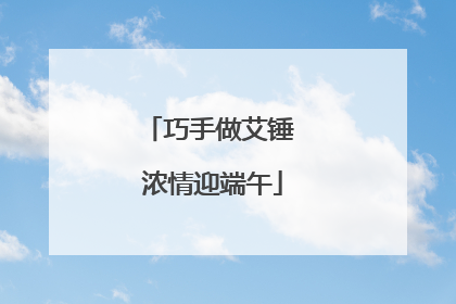 巧手做艾锤 浓情迎端午