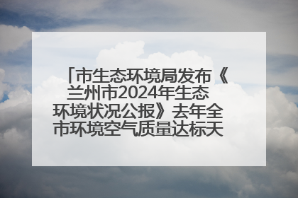 市生态环境局发布《兰州市2024年生态环境状况公报》去年全市环境空气质量达标天数301天