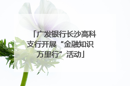 广发银行长沙高科支行开展“金融知识万里行”活动