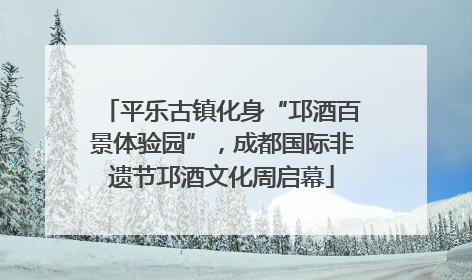 平乐古镇化身“邛酒百景体验园”，成都国际非遗节邛酒文化周启幕