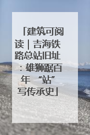 建筑可阅读｜吉海铁路总站旧址：雄狮踞百年 “站”写传承史