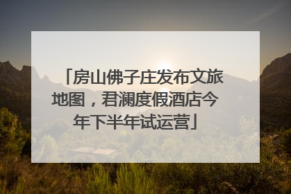 房山佛子庄发布文旅地图，君澜度假酒店今年下半年试运营