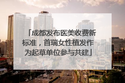 成都发布医美收费新标准，首瑞女性植发作为起草单位参与共建