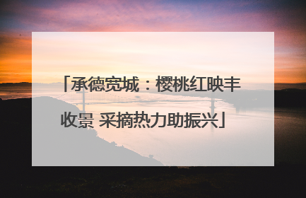 承德宽城：樱桃红映丰收景 采摘热力助振兴