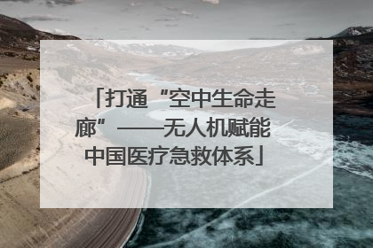 打通“空中生命走廊”——无人机赋能中国医疗急救体系