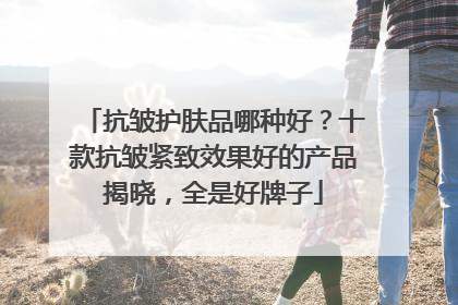 抗皱护肤品哪种好？十款抗皱紧致效果好的产品揭晓，全是好牌子