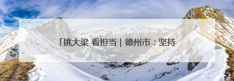 挑大梁 看担当｜德州市：坚持“四抓” 提升机关党建质效