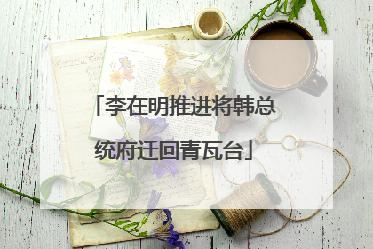 李在明推进将韩总统府迁回青瓦台