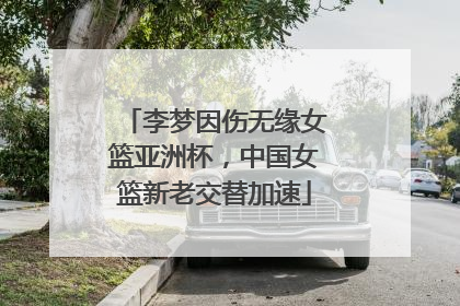 李梦因伤无缘女篮亚洲杯，中国女篮新老交替加速