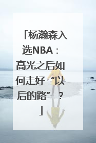 杨瀚森入选NBA：高光之后如何走好“以后的路”？