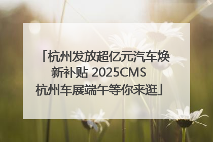 杭州发放超亿元汽车焕新补贴 2025CMS杭州车展端午等你来逛