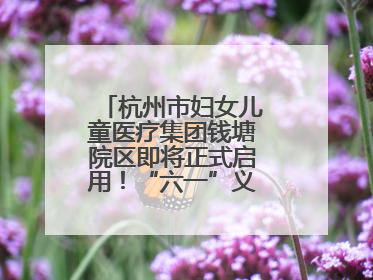 杭州市妇女儿童医疗集团钱塘院区即将正式启用！“六一”义诊活动来啦